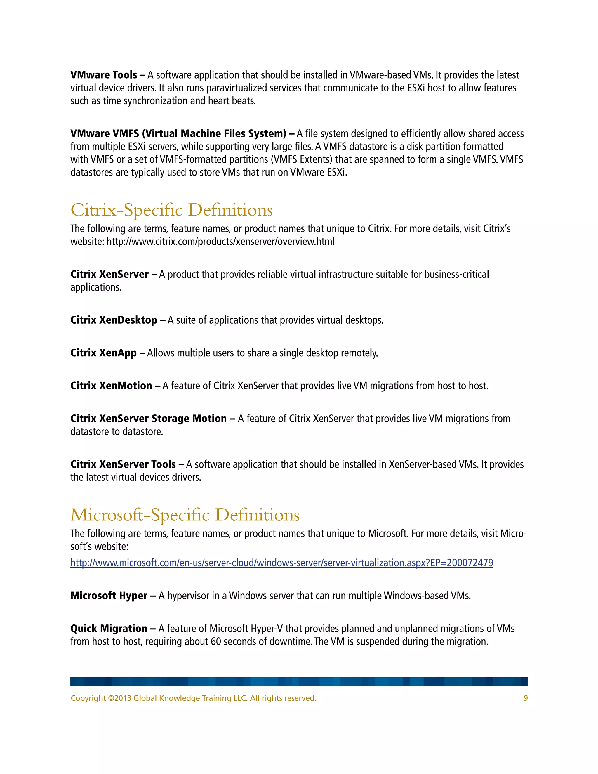 Copyright ©2013 Global Knowledge Training LLC. All rights reserved. 9
VMware Tools – A software application that should be installed in VMware-based VMs. It provides the latest
virtual device drivers. It also runs paravirtualized services that communicate to the ESXi host to allow features
such as time synchronization and heart beats.
VMware VMFS (Virtual Machine Files System) – A file system designed to efficiently allow shared access
from multiple ESXi servers, while supporting very large files.A VMFS datastore is a disk partition formatted
with VMFS or a set of VMFS-formatted partitions (VMFS Extents) that are spanned to form a single VMFS.VMFS
datastores are typically used to store VMs that run on VMware ESXi.
Citrix-Specific Definitions
The following are terms, feature names, or product names that unique to Citrix. For more details, visit Citrix’s
website: http://www.citrix.com/products/xenserver/overview.html
Citrix XenServer – A product that provides reliable virtual infrastructure suitable for business-critical
applications.
Citrix XenDesktop – A suite of applications that provides virtual desktops.
Citrix XenApp – Allows multiple users to share a single desktop remotely.
Citrix XenMotion – A feature of Citrix XenServer that provides live VM migrations from host to host.
Citrix XenServer Storage Motion – A feature of Citrix XenServer that provides live VM migrations from
datastore to datastore.
Citrix XenServer Tools – A software application that should be installed in XenServer-based VMs. It provides
the latest virtual devices drivers.
Microsoft-Specific Definitions
The following are terms, feature names, or product names that unique to Microsoft. For more details, visit Micro-
soft’s website:
http://www.microsoft.com/en-us/server-cloud/windows-server/server-virtualization.aspx?EP=200072479
Microsoft Hyper – A hypervisor in a Windows server that can run multiple Windows-based VMs.
Quick Migration – A feature of Microsoft Hyper-V that provides planned and unplanned migrations of VMs
from host to host, requiring about 60 seconds of downtime.The VM is suspended during the migration.
 