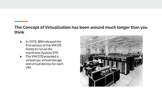 The Concept of Virtualization has been around much longer than you
think
● In 1972, IBM released the
ﬁrst version of the VM OS
family to run on the
mainframe System/370.
● The VM/370 provided a
virtual cpu, virtual storage,
and virtual devices for each
VM.
 