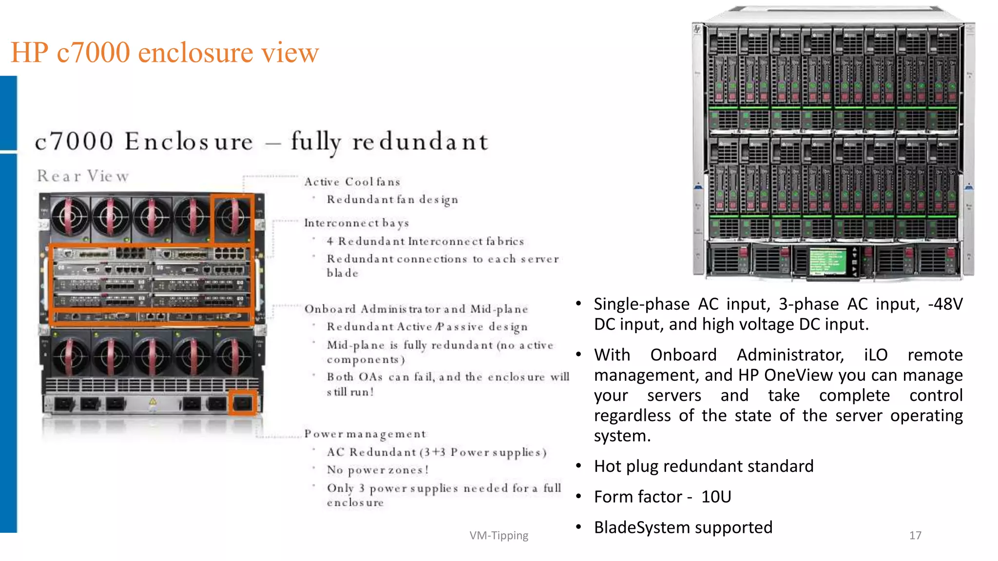 HP c7000 enclosure view
• Single-phase AC input, 3-phase AC input, -48V
DC input, and high voltage DC input.
• With Onboard Administrator, iLO remote
management, and HP OneView you can manage
your servers and take complete control
regardless of the state of the server operating
system.
• Hot plug redundant standard
• Form factor - 10U
• BladeSystem supportedVM-Tipping 17
 