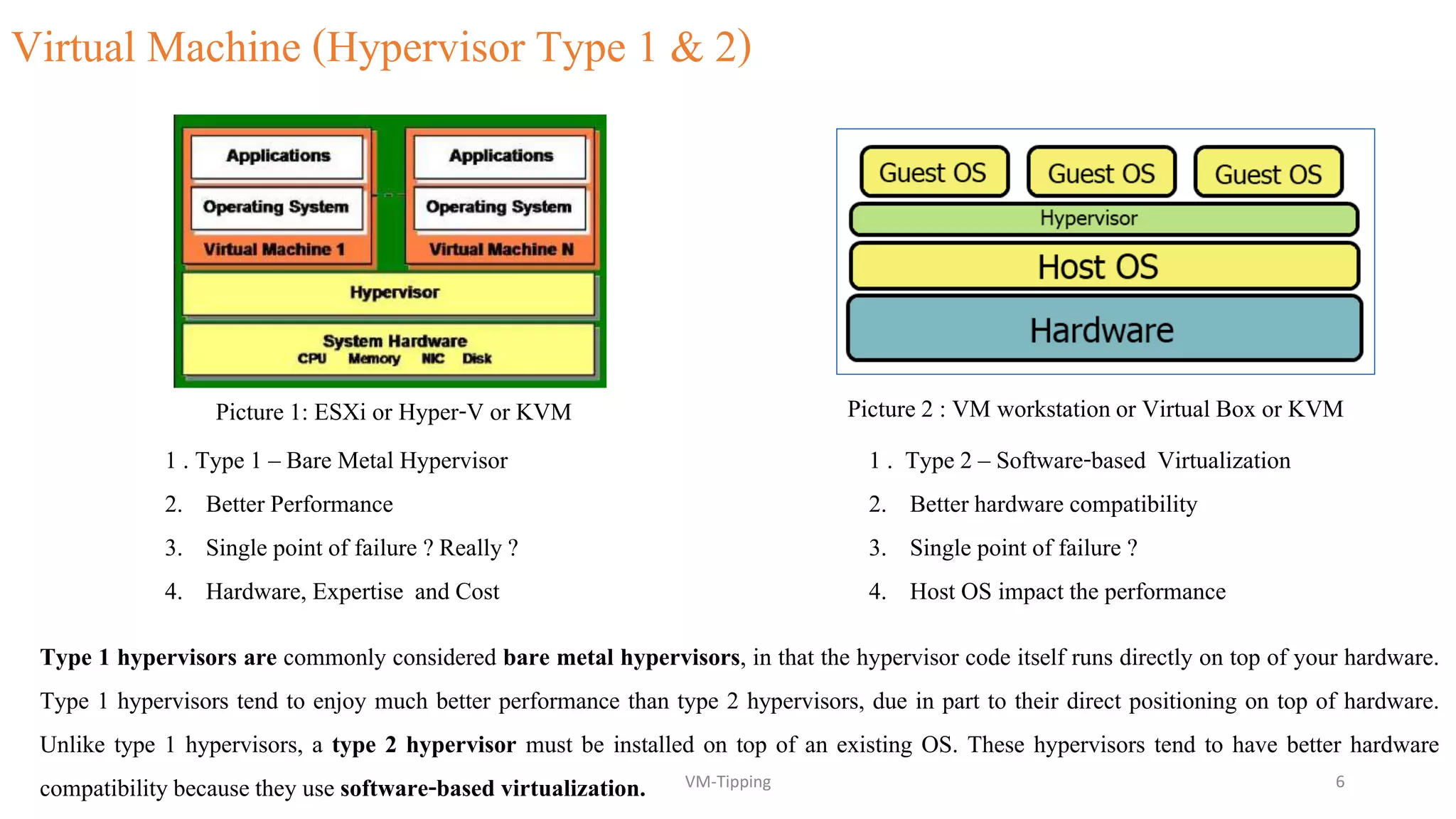 Virtual Machine (Hypervisor Type 1 & 2)
Picture 2 : VM workstationor Virtual Box or KVMPicture 1: ESXi or Hyper-V or KVM
1 . Type 2 – Software-based Virtualization
2. Better hardware compatibility
3. Single point of failure ?
4. Host OS impact the performance
1 . Type 1 – Bare Metal Hypervisor
2. Better Performance
3. Single point of failure ? Really ?
4. Hardware, Expertise and Cost
Type 1 hypervisors are commonly considered bare metal hypervisors, in that the hypervisor code itself runs directly on top of your hardware.
Type 1 hypervisors tend to enjoy much better performance than type 2 hypervisors, due in part to their direct positioning on top of hardware.
Unlike type 1 hypervisors, a type 2 hypervisor must be installed on top of an existing OS. These hypervisors tend to have better hardware
compatibility because they use software-based virtualization. VM-Tipping 6
 