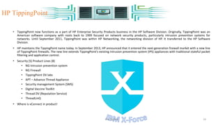 • TippingPoint now functions as a part of HP Enterprise Security Products business in the HP Software Division. Originally, TippingPoint was an
American software company with roots back to 1999 focused on network security products, particularly intrusion prevention systems for
networks. Until September 2011, TippingPoint was within HP Networking, the networking division of HP. It transferred to the HP Software
Division.
• HP maintains the TippingPoint name today. In September 2013, HP announced that it entered the next-generation firewall market with a new line
of TippingPoint firewalls. The new line extends TippingPoint's existing intrusion prevention system (IPS) appliances with traditional stateful packet
filtering and application control.
• Security (S) Product Lines (8)
• NG Intrusion prevention system
• NG Firewall
• TippingPoint DV labs
• APT – Advance Thread Appliance
• Security management System (SMS)
• Digital Vaccine ToolKit
• Thread DV (Reputation Service)
• ThreadLinQ
• Where is vConnect in product!
HP TippingPoint
VM-Tipping 24
 