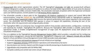 SVF Component overview
• Purpose-built data center segmentation solution: The HP TippingPoint vController and vMC are purpose-built software
solutions designed to enable the physical IPS platform to enforce full data center segmentation of trust zones for physical
hosts, virtual machines (VMs), and even mobile VMs. The vController intercepts all packets within the hypervisor and based
upon user-defined policies, tunnels packets to an HP N Series IPS for inspection.
• The vController provides a direct path to the TippingPoint IPS Platform (appliance) to inspect and control VM-to-VM
communications. Using the VMSafe API, the vController efficiently directs appropriate traffic to TippingPoint’s appliance
and its leading threat suppression engine (TSE) ensures the optimal performance and control required in the virtual data
center. The vController and IPS Platform also operate in unison to support HA capabilities, including fail over of the
vController when HA requirements and configured policy dictate.
• The TippingPoint SMS is an enterprise class management platform that provides administration, configuration, monitoring
and reporting for multiple TippingPoint IPS platforms. Because the TippingPoint SMS provides a scalable, policy-based
operational model, it enables straightforward management of large scale IPS deployments across both physical and
virtualized infrastructure.
• This is in addition to the TippingPoint Security Management System (SMS), which provides a valuable tool for configuring
security policy management, monitoring and reporting. TippingPoint’s integration with VMware’s Vmsafe APIs via Reflex
System’s vTrust and Reflex’s Virtual Management Center (VMC) provides many advantages.
• Automatic discovery and graphical mapping of virtual infrastructure topology
• Supports Separation of Duties (SOD) between operations and network/security teams
• Security teams can monitor vSwitch and VM changes to identify tampering or disablement of security controls
• Upgradeable and compatible with full Reflex VMC
• Complete visibility and control over entire virtual infrastructureVM-Tipping 27
 