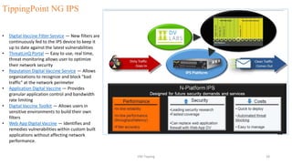 • Digital Vaccine Filter Service — New filters are
continuously fed to the IPS device to keep it
up to date against the latest vulnerabilities
• ThreatLinQ Portal — Easy to use, real time,
threat monitoring allows user to optimize
their network security
• Reputation Digital Vaccine Service — Allows
organizations to recognize and block "bad
traffic" at the network perimeter
• Application Digital Vaccine — Provides
granular application control and bandwidth
rate limiting
• Digital Vaccine Toolkit — Allows users in
sensitive environments to build their own
filters
• Web App Digital Vaccine — Identifies and
remedies vulnerabilities within custom built
applications without affecting network
performance.
TippingPoint NG IPS
VM-Tipping 28
 