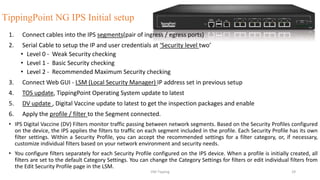 TippingPoint NG IPS Initial setup
1. Connect cables into the IPS segments(pair of ingress / egress ports)
2. Serial Cable to setup the IP and user credentials at ‘Security level two’
• Level 0 - Weak Security checking
• Level 1 - Basic Security checking
• Level 2 - Recommended Maximum Security checking
3. Connect Web GUI - LSM (Local Security Manager) IP address set in previous setup
4. TOS update, TippingPoint Operating System update to latest
5. DV update , Digital Vaccine update to latest to get the inspection packages and enable
6. Apply the profile / filter to the Segment connected.
• IPS Digital Vaccine (DV) Filters monitor traffic passing between network segments. Based on the Security Profiles configured
on the device, the IPS applies the filters to traffic on each segment included in the profile. Each Security Profile has its own
filter settings. Within a Security Profile, you can accept the recommended settings for a filter category, or, if necessary,
customize individual filters based on your network environment and security needs.
• You configure filters separately for each Security Profile configured on the IPS device. When a profile is initially created, all
filters are set to the default Category Settings. You can change the Category Settings for filters or edit individual filters from
the Edit Security Profile page in the LSM.
VM-Tipping 29
 