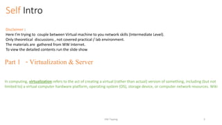 Self Intro
Disclaimer :
Here I’m trying to couple between Virtual machine to you network skills (Intermediate Level).
Only theoretical discussions , not covered practical / lab environment.
The materials are gathered from WW Internet.
To view the detailed contents run the slide show
Part 1 - Virtualization & Server
In computing, virtualization refers to the act of creating a virtual (rather than actual) version of something, including (but not
limited to) a virtual computer hardware platform, operating system (OS), storage device, or computer network resources. Wiki
VM-Tipping 3
 