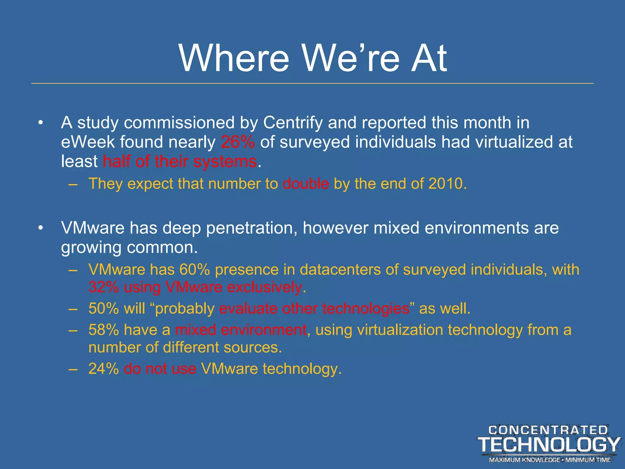 Where We ’re At A study commissioned by Centrify and reported this month in eWeek found nearly  26%  of surveyed individuals had virtualized at least  half of their systems . They expect that number to  double  by the end of 2010. VMware has deep penetration, however mixed environments are growing common. VMware has 60% presence in datacenters of surveyed individuals, with  32% using VMware exclusively . 50% will  “probably  evaluate other technologies ” as well. 58% have a  mixed environment , using virtualization technology from a number of different sources. 24%  do not use  VMware technology. 