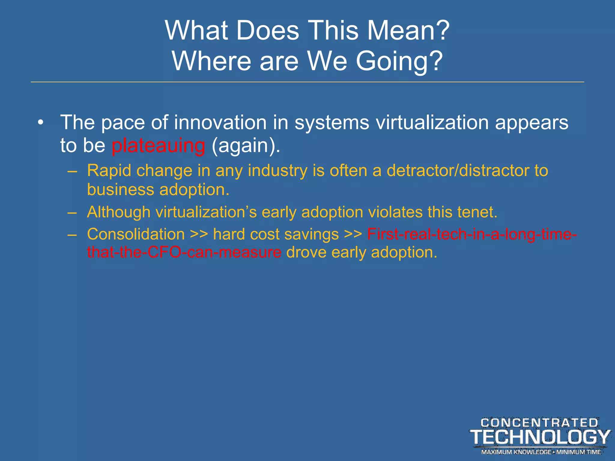 What Does This Mean? Where are We Going? The pace of innovation in systems virtualization appears to be  plateauing  (again). Rapid change in any industry is often a detractor/distractor to business adoption. Although virtualization ’s early adoption violates this tenet. Consolidation >> hard cost savings >>  First-real-tech-in-a-long-time-that-the-CFO-can-measure  drove early adoption. 