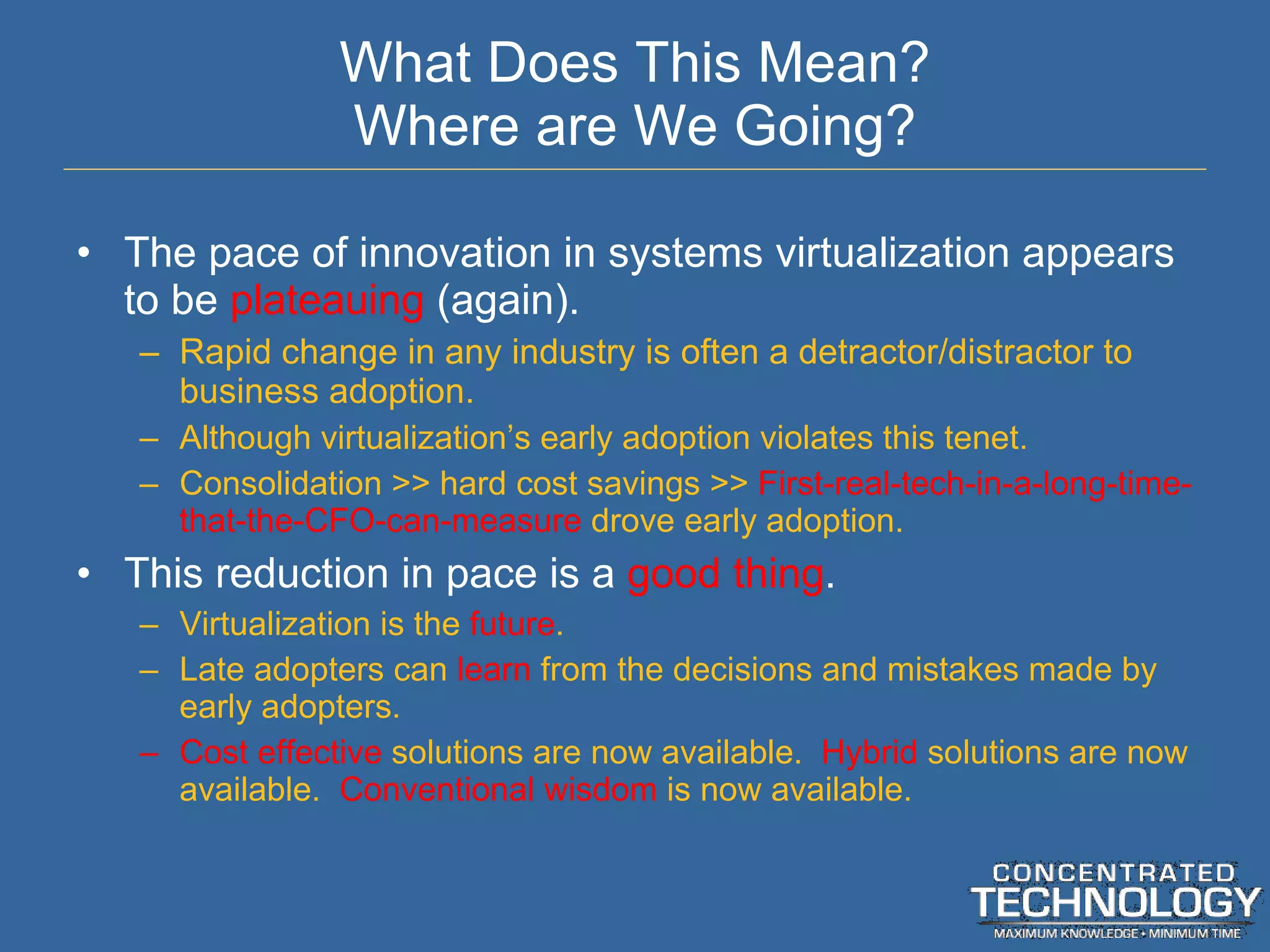 What Does This Mean? Where are We Going? The pace of innovation in systems virtualization appears to be  plateauing  (again). Rapid change in any industry is often a detractor/distractor to business adoption. Although virtualization ’s early adoption violates this tenet. Consolidation >> hard cost savings >>  First-real-tech-in-a-long-time-that-the-CFO-can-measure  drove early adoption. This reduction in pace is a  good thing . Virtualization is the  future . Late adopters can  learn  from the decisions and mistakes made by early adopters. Cost effective  solutions are now available.  Hybrid  solutions are now available.  Conventional wisdom  is now available. 