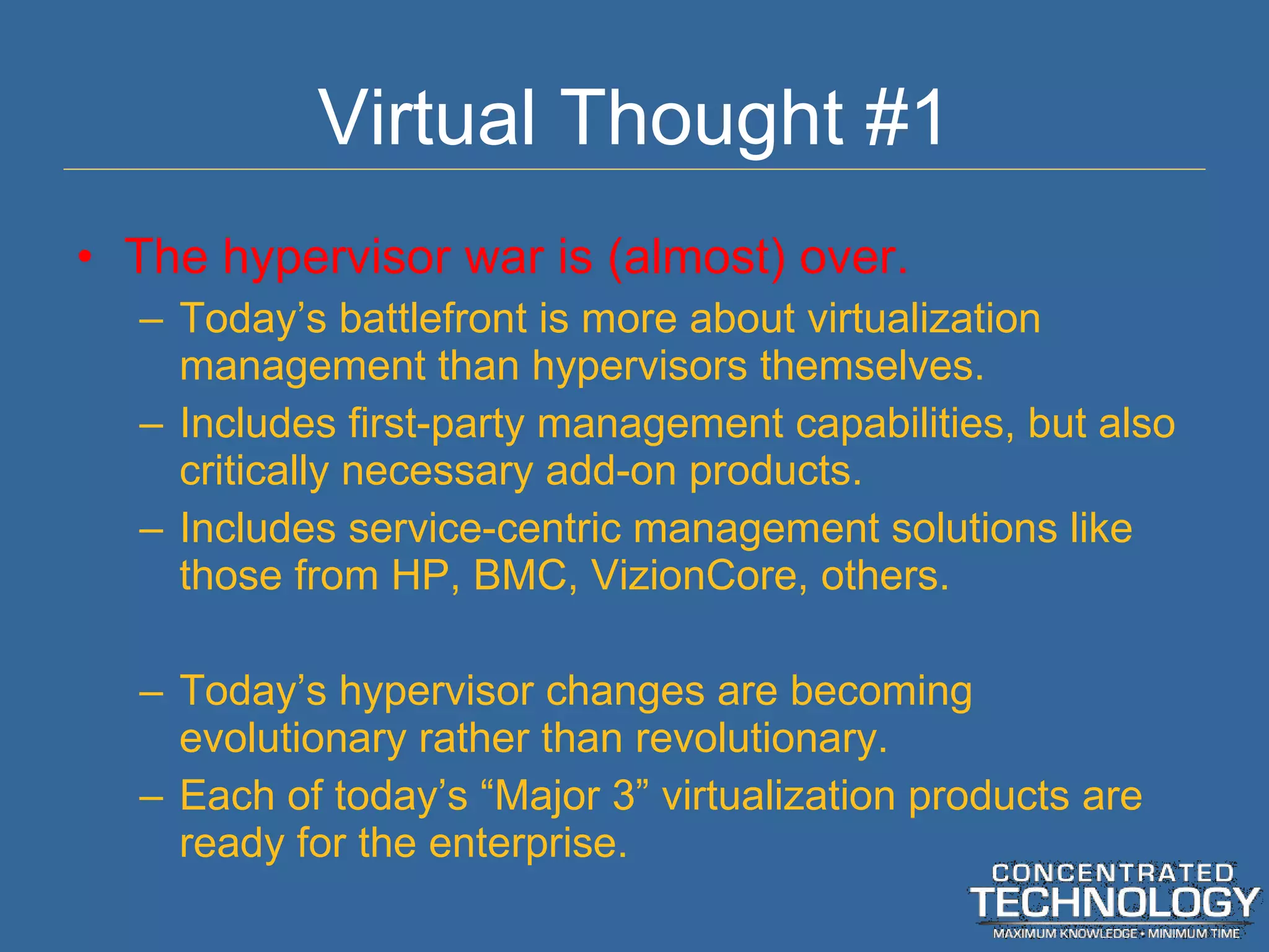 Virtual Thought #1 The hypervisor war is (almost) over. Today ’s battlefront is more about virtualization management than hypervisors themselves. Includes first-party management capabilities, but also critically necessary add-on products. Includes service-centric management solutions like those from HP, BMC, VizionCore, others. Today ’s hypervisor changes are becoming evolutionary rather than revolutionary. Each of today ’s “Major 3” virtualization products are ready for the enterprise. 
