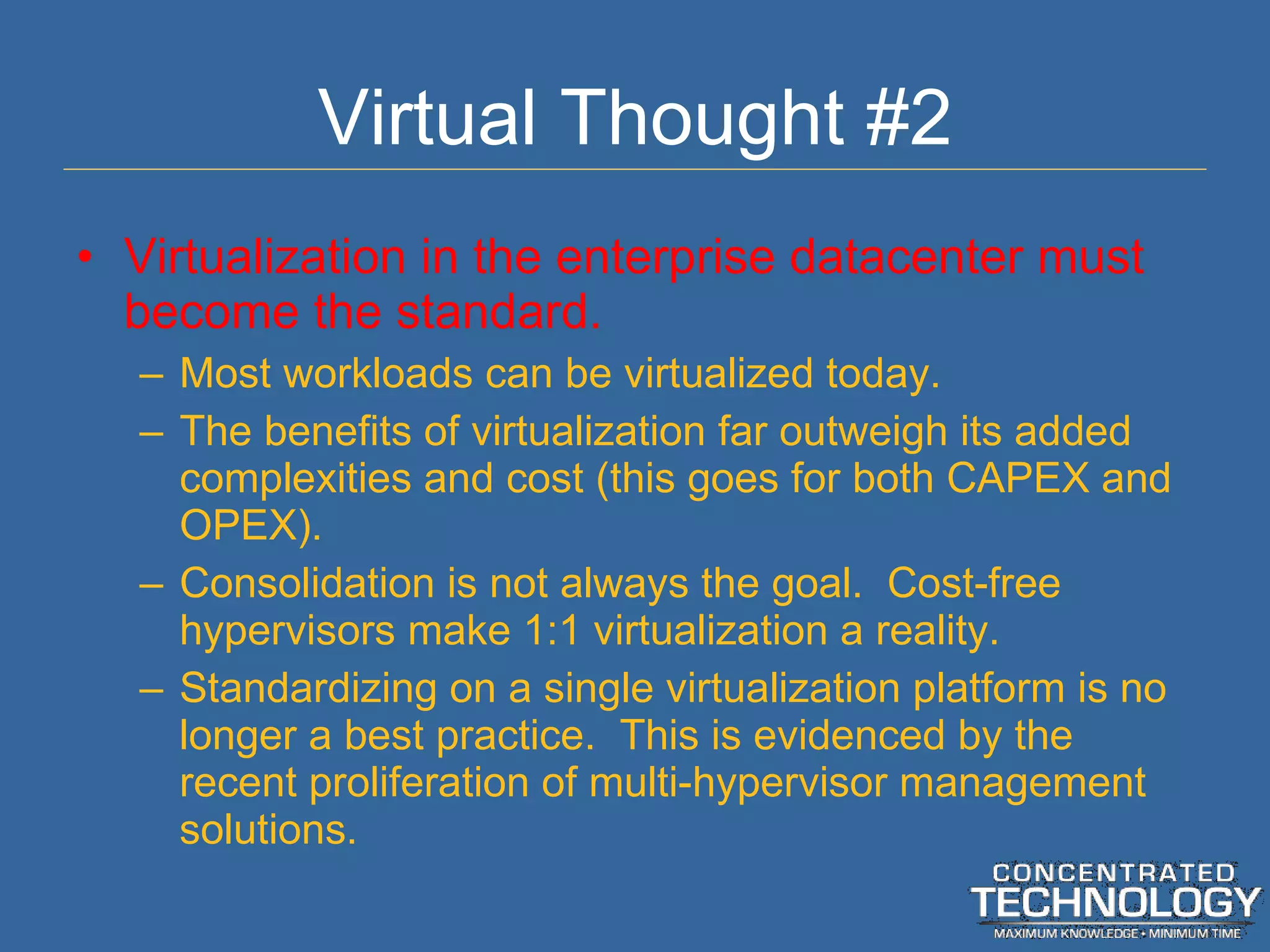 Virtual Thought #2 Virtualization in the enterprise datacenter must become the standard. Most workloads can be virtualized today. The benefits of virtualization far outweigh its added complexities and cost (this goes for both CAPEX and OPEX). Consolidation is not always the goal.  Cost-free hypervisors make 1:1 virtualization a reality. Standardizing on a single virtualization platform is no longer a best practice.  This is evidenced by the recent proliferation of multi-hypervisor management solutions. 