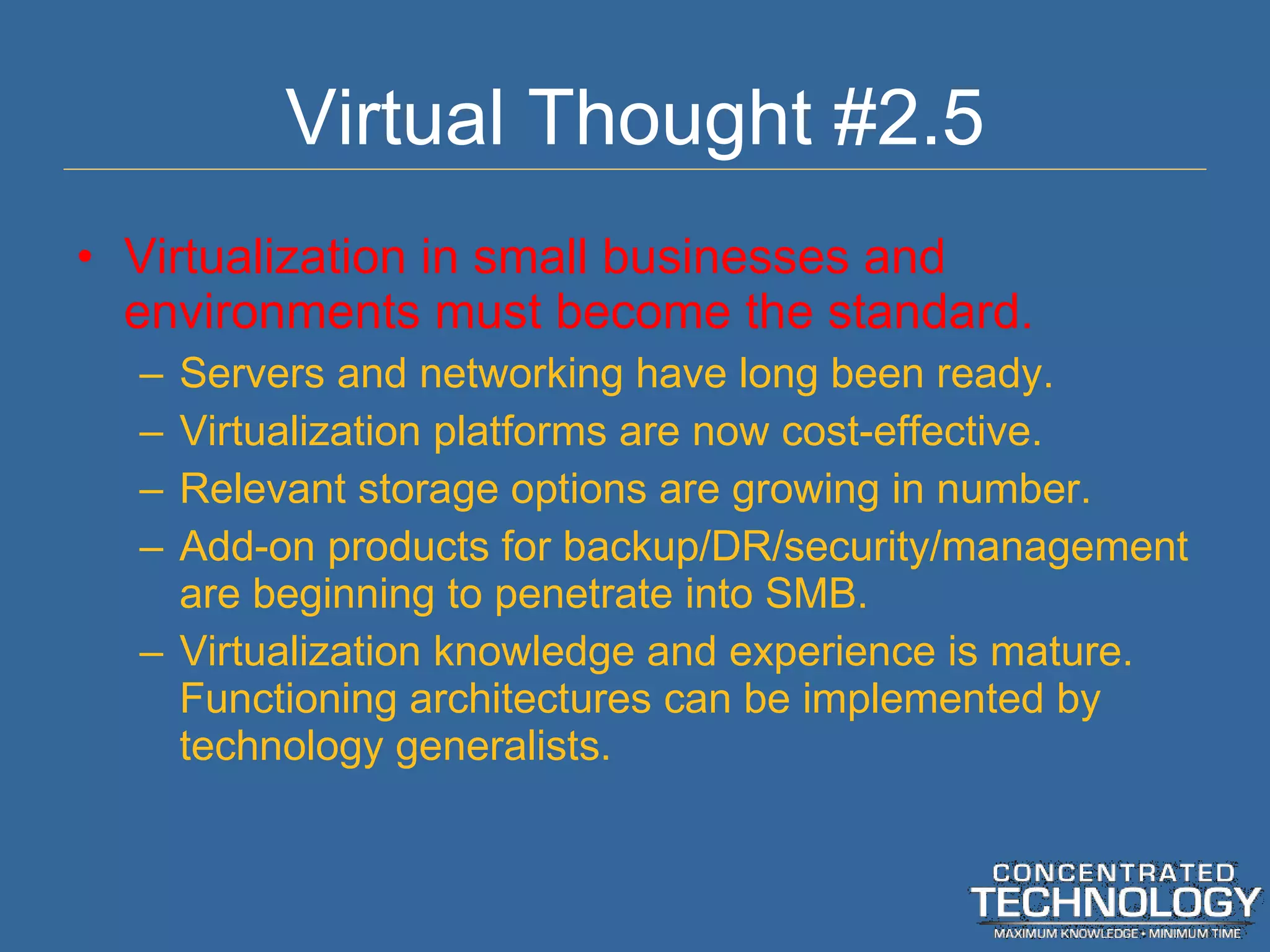 Virtual Thought #2.5 Virtualization in small businesses and environments must become the standard. Servers and networking have long been ready. Virtualization platforms are now cost-effective. Relevant storage options are growing in number. Add-on products for backup/DR/security/management are beginning to penetrate into SMB. Virtualization knowledge and experience is mature.  Functioning architectures can be implemented by technology generalists. 