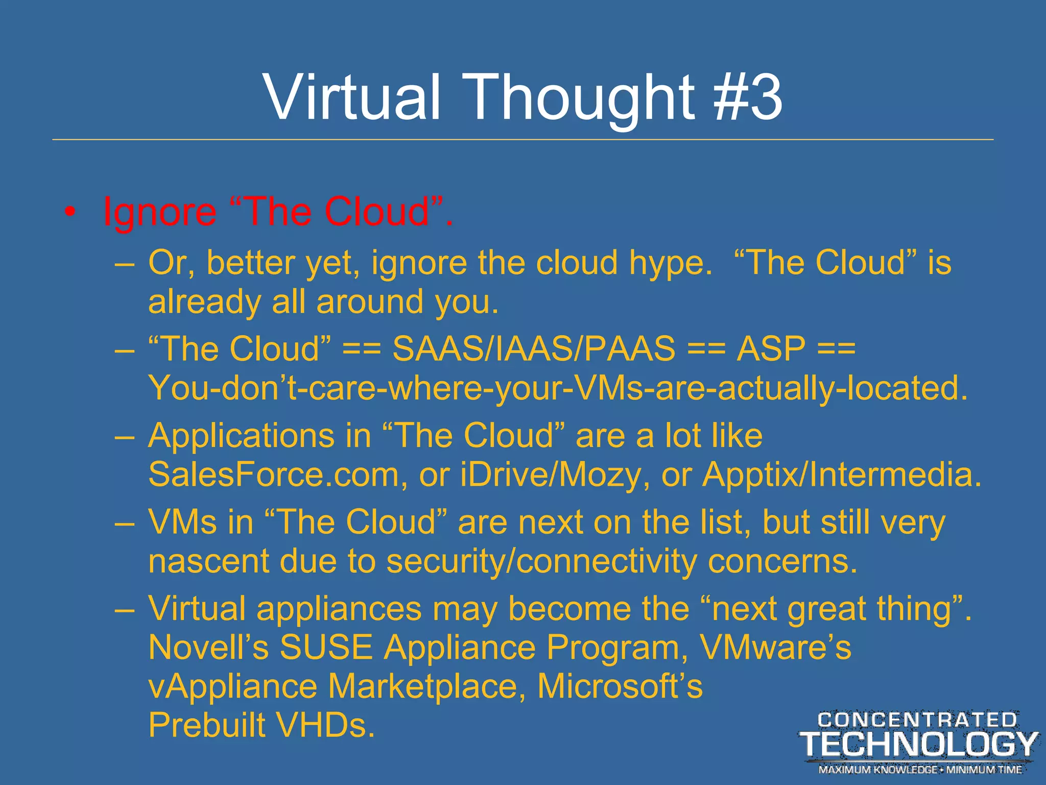 Virtual Thought #3 Ignore  “The Cloud”. Or, better yet, ignore the cloud hype.  “The Cloud” is already all around you. “ The Cloud” == SAAS/IAAS/PAAS == ASP == You-don’t-care-where-your-VMs-are-actually-located. Applications in  “The Cloud” are a lot like SalesForce.com, or iDrive/Mozy, or Apptix/Intermedia. VMs in  “The Cloud” are next on the list, but still very nascent due to security/connectivity concerns. Virtual appliances may become the  “next great thing”. Novell’s SUSE Appliance Program, VMware’s vAppliance Marketplace, Microsoft’s Prebuilt VHDs. 
