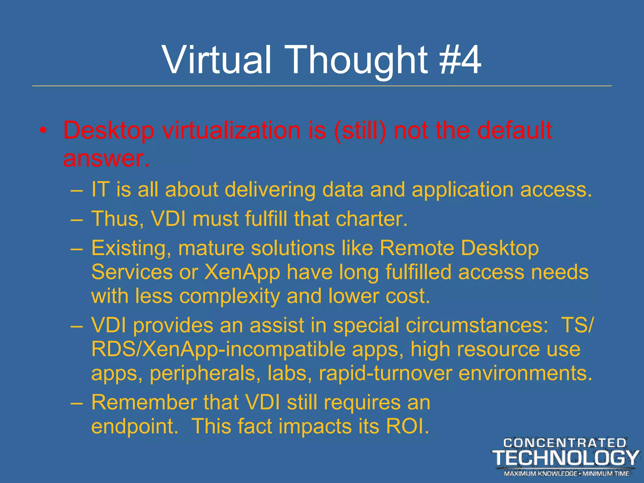 Virtual Thought #4 Desktop virtualization is (still) not the default answer. IT is all about delivering data and application access. Thus, VDI must fulfill that charter. Existing, mature solutions like Remote Desktop Services or XenApp have long fulfilled access needs with less complexity and lower cost. VDI provides an assist in special circumstances:  TS/RDS/XenApp-incompatible apps, high resource use apps, peripherals, labs, rapid-turnover environments. Remember that VDI still requires an endpoint.  This fact impacts its ROI. 