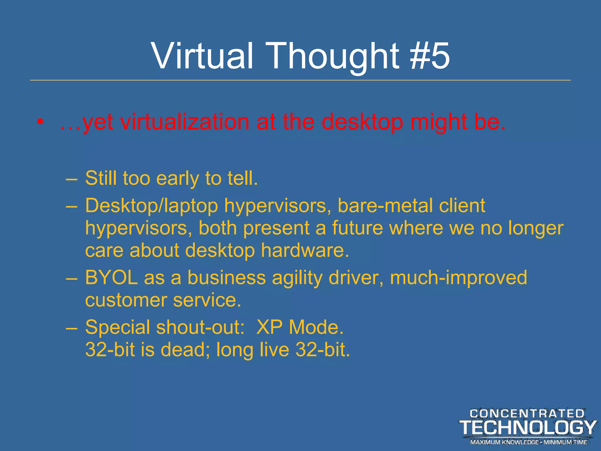 Virtual Thought #5 … yet virtualization at the desktop might be. Still too early to tell. Desktop/laptop hypervisors, bare-metal client hypervisors, both present a future where we no longer care about desktop hardware. BYOL as a business agility driver, much-improved customer service. Special shout-out:  XP Mode. 32-bit is dead; long live 32-bit. 