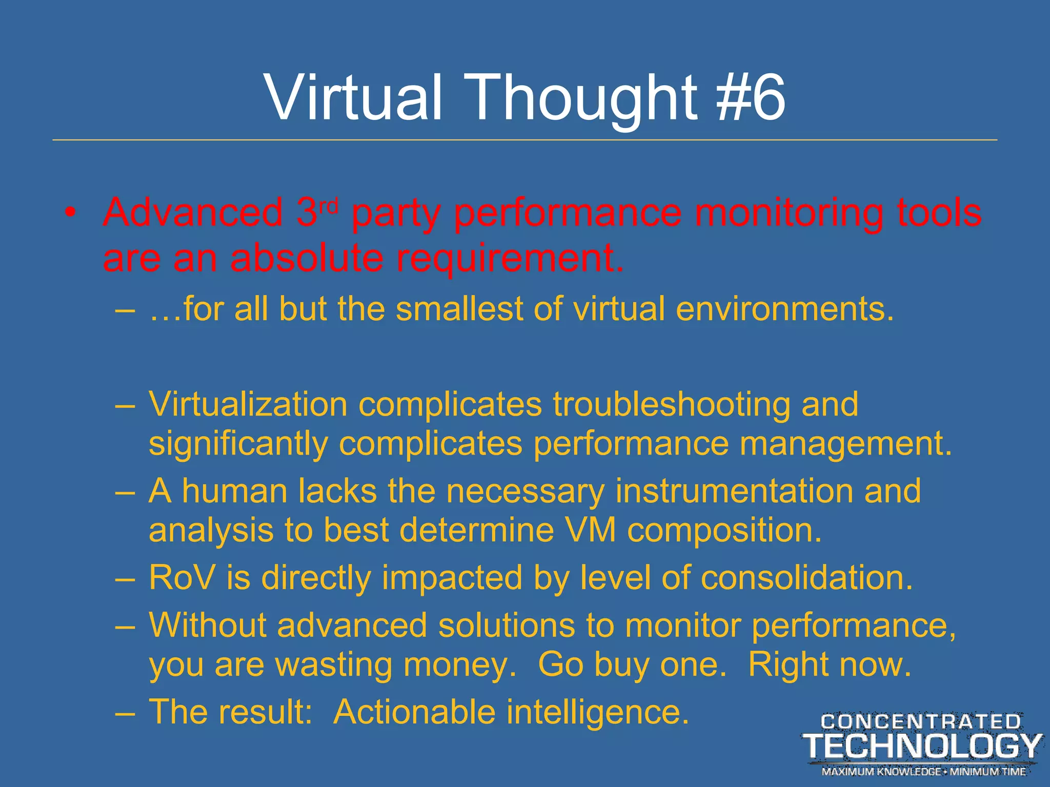 Virtual Thought #6 Advanced 3 rd  party performance monitoring tools are an absolute requirement. … for all but the smallest of virtual environments. Virtualization complicates troubleshooting and significantly complicates performance management. A human lacks the necessary instrumentation and analysis to best determine VM composition. RoV is directly impacted by level of consolidation. Without advanced solutions to monitor performance, you are wasting money.  Go buy one.  Right now. The result:  Actionable intelligence. 