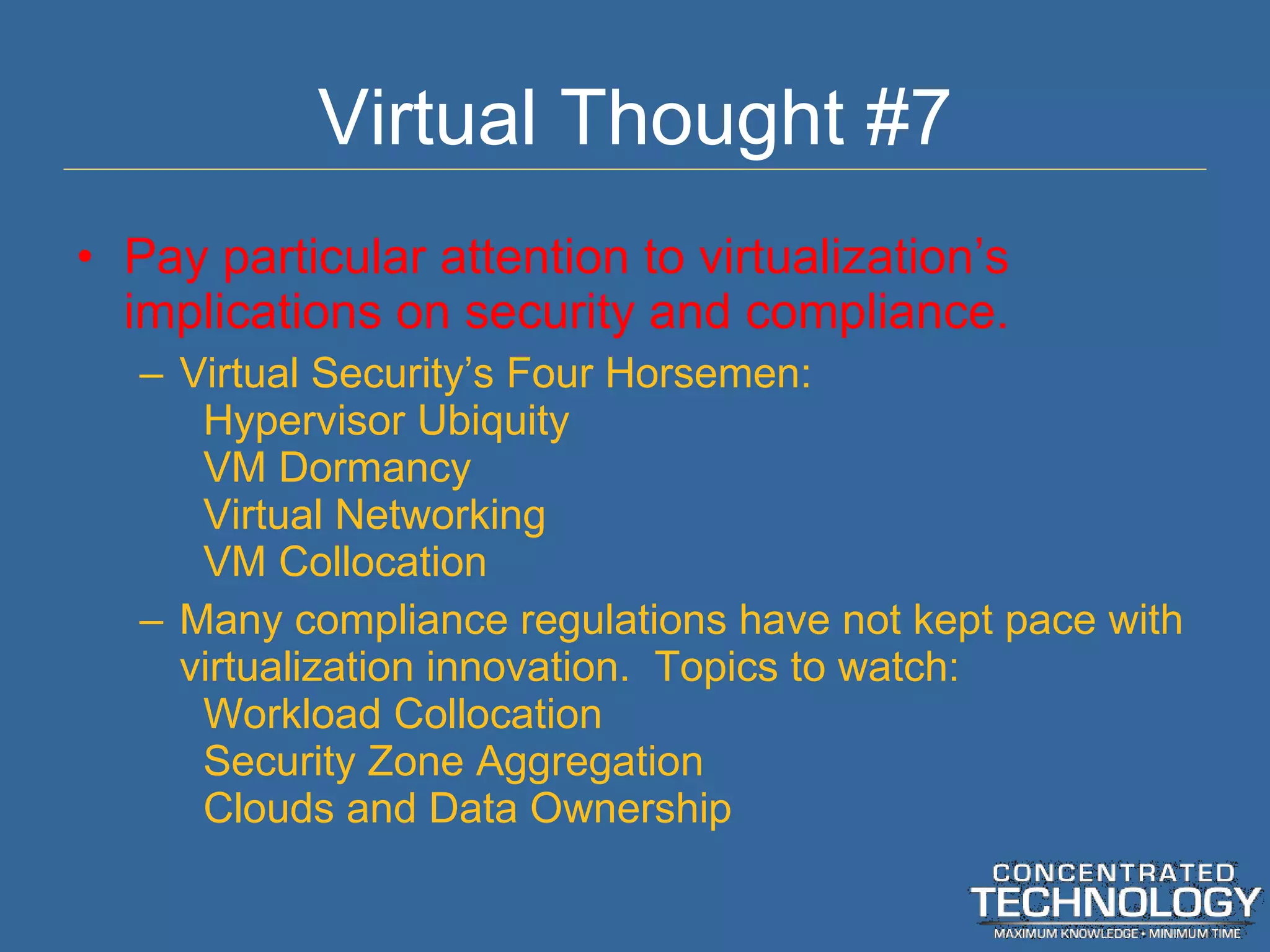 Virtual Thought #7 Pay particular attention to virtualization ’s implications on security and compliance. Virtual Security ’s Four Horsemen: Hypervisor Ubiquity VM Dormancy Virtual Networking VM Collocation Many compliance regulations have not kept pace with virtualization innovation.  Topics to watch: Workload Collocation Security Zone Aggregation Clouds and Data Ownership 