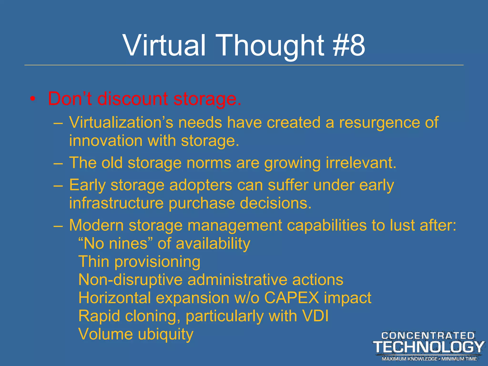 Virtual Thought #8 Don ’t discount storage. Virtualization ’s needs have created a resurgence of innovation with storage. The old storage norms are growing irrelevant. Early storage adopters can suffer under early infrastructure purchase decisions. Modern storage management capabilities to lust after: “No nines” of availability Thin provisioning Non-disruptive administrative actions Horizontal expansion w/o CAPEX impact Rapid cloning, particularly with VDI Volume ubiquity 