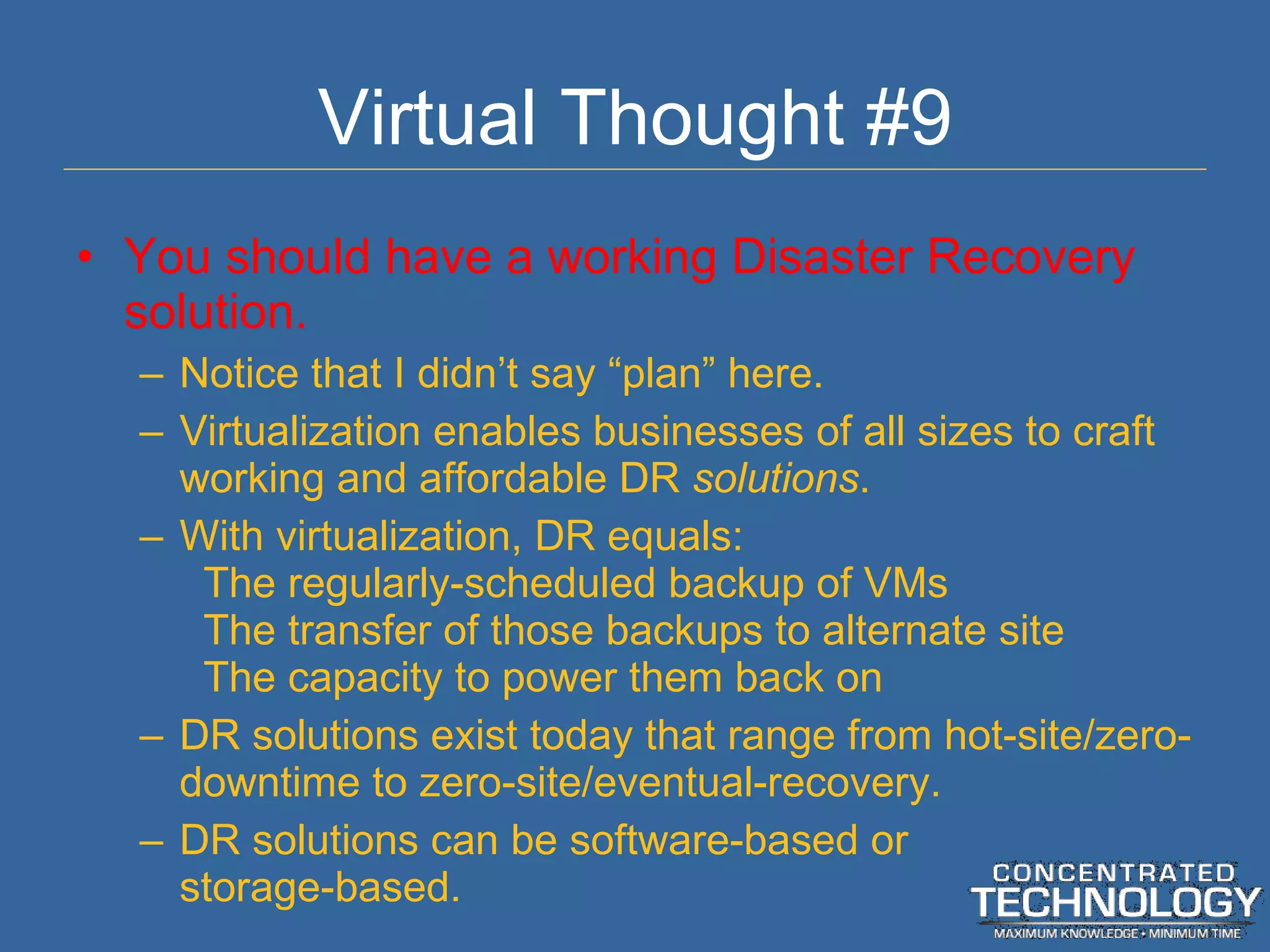 Virtual Thought #9 You should have a working Disaster Recovery solution. Notice that I didn ’t say “plan” here. Virtualization enables businesses of all sizes to craft working and affordable DR  solutions . With virtualization, DR equals: The regularly-scheduled backup of VMs The transfer of those backups to alternate site The capacity to power them back on DR solutions exist today that range from hot-site/zero-downtime to zero-site/eventual-recovery. DR solutions can be software-based or storage-based. 