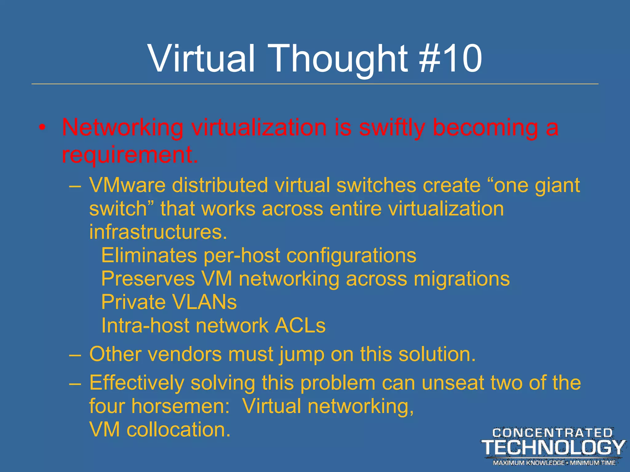 Virtual Thought #10 Networking virtualization is swiftly becoming a requirement. VMware distributed virtual switches create  “one giant switch” that works across entire virtualization infrastructures. Eliminates per-host configurations Preserves VM networking across migrations Private VLANs Intra-host network ACLs Other vendors must jump on this solution. Effectively solving this problem can unseat two of the four horsemen:  Virtual networking, VM collocation. 