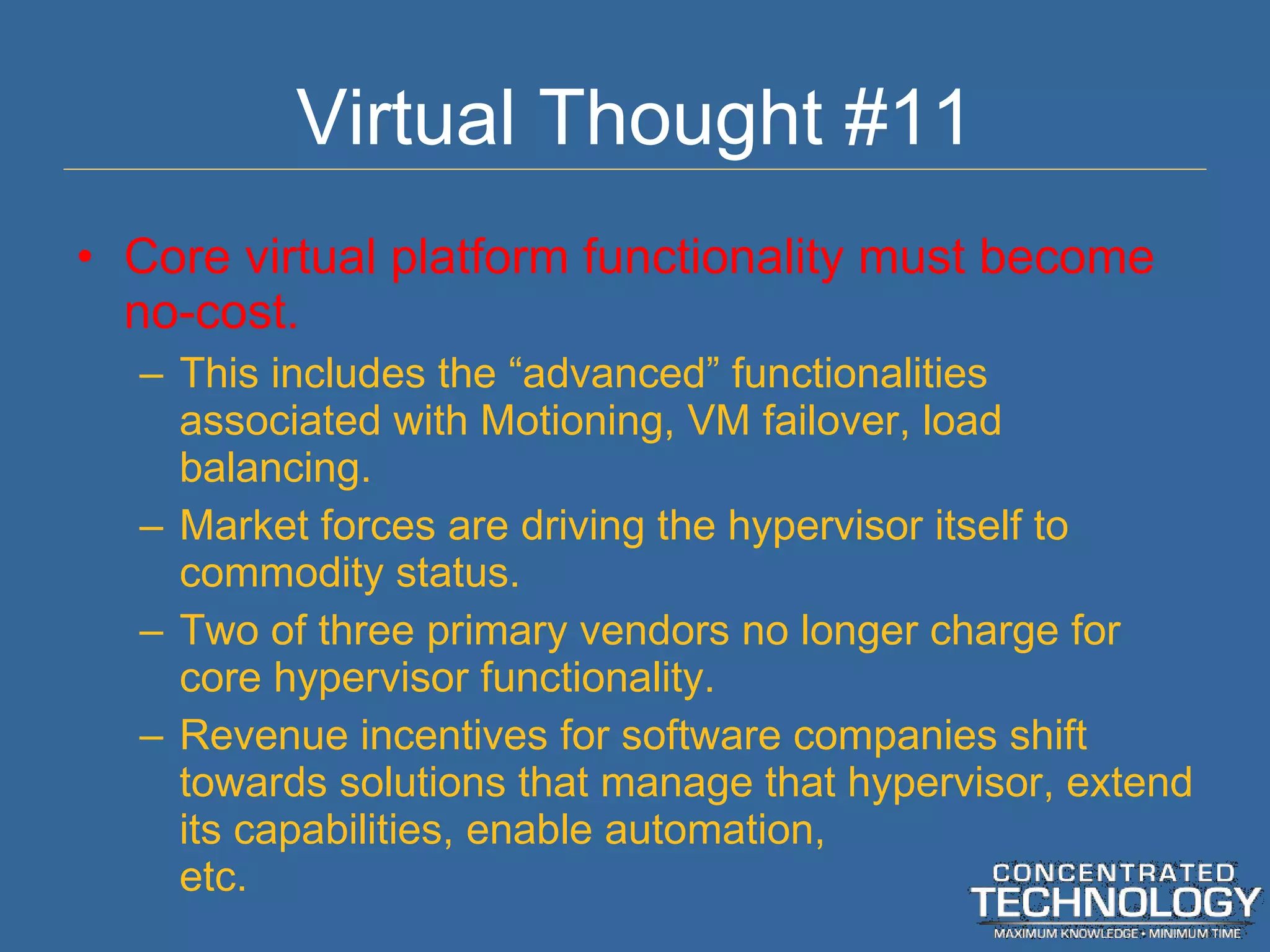Virtual Thought #11 Core virtual platform functionality must become no-cost. This includes the  “advanced” functionalities associated with Motioning, VM failover, load balancing. Market forces are driving the hypervisor itself to commodity status. Two of three primary vendors no longer charge for core hypervisor functionality. Revenue incentives for software companies shift towards solutions that manage that hypervisor, extend its capabilities, enable automation, etc. 