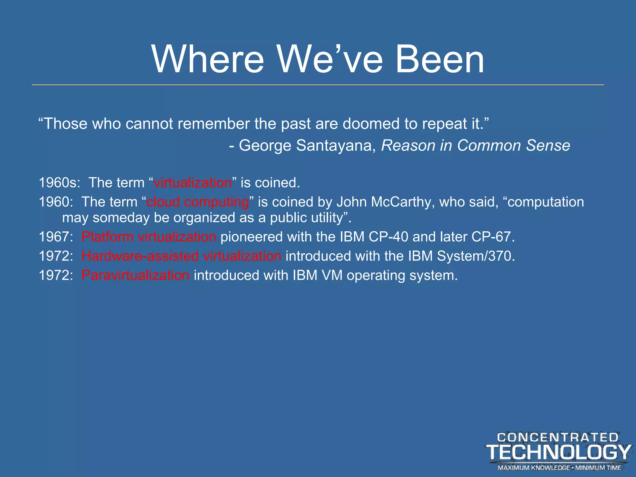 Where We ’ve Been “ Those who cannot remember the past are doomed to repeat it.” - George Santayana,  Reason in Common Sense 1960s:  The term  “ virtualization ” is coined. 1960:  The term  “ cloud computing ” is coined by John McCarthy, who said, “computation may someday be organized as a public utility”. 1967:  Platform virtualization  pioneered with the IBM CP-40 and later CP-67. 1972:  Hardware-assisted virtualization  introduced with the IBM System/370. 1972:  Paravirtualization  introduced with IBM VM operating system. 