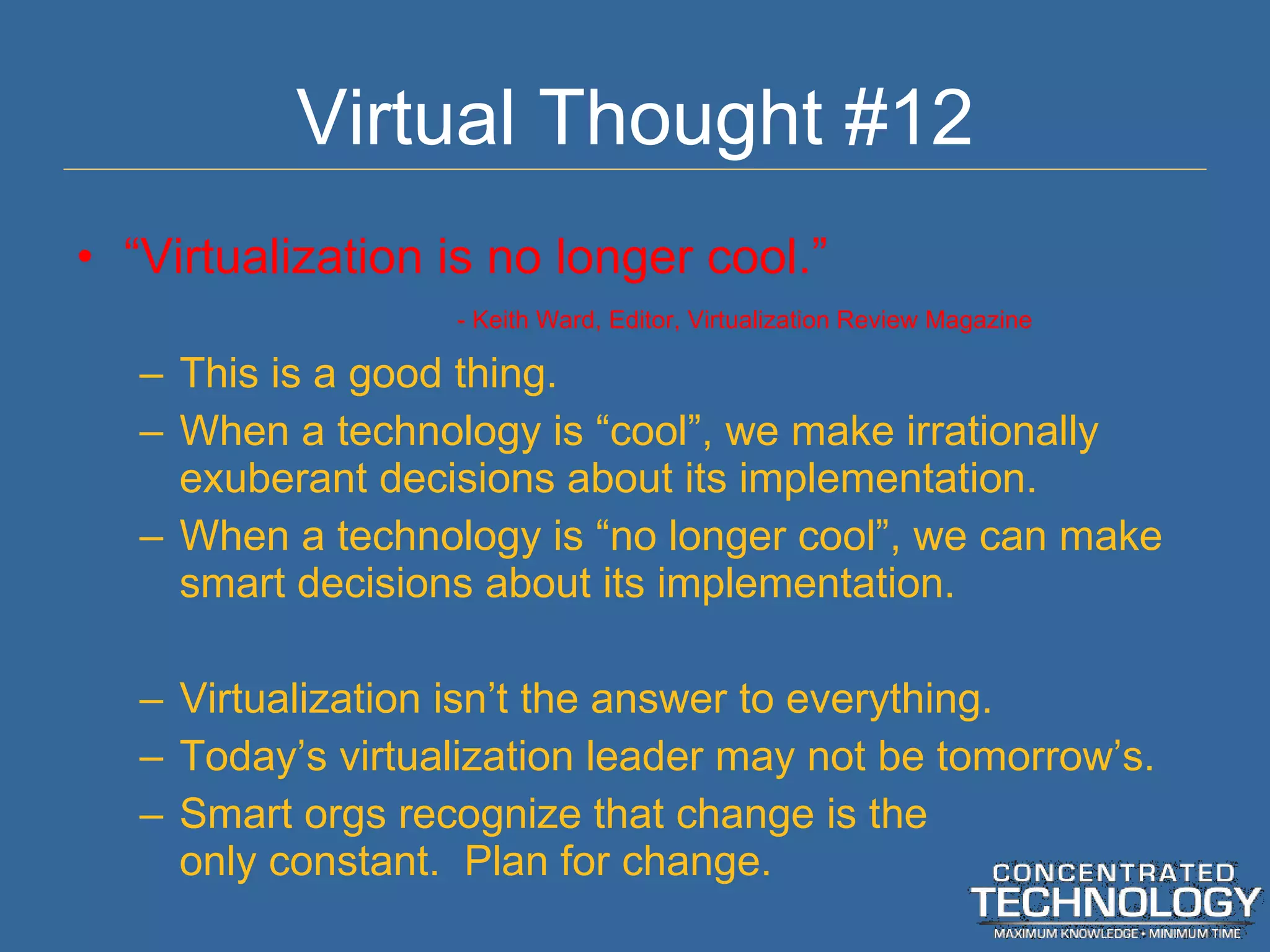 Virtual Thought #12 “ Virtualization is no longer cool.” - Keith Ward, Editor, Virtualization Review Magazine This is a good thing. When a technology is  “cool”, we make irrationally exuberant decisions about its implementation. When a technology is  “no longer cool”, we can make smart decisions about its implementation. Virtualization isn ’t the answer to everything. Today ’s virtualization leader may not be tomorrow’s. Smart orgs recognize that change is the only constant.  Plan for change. 