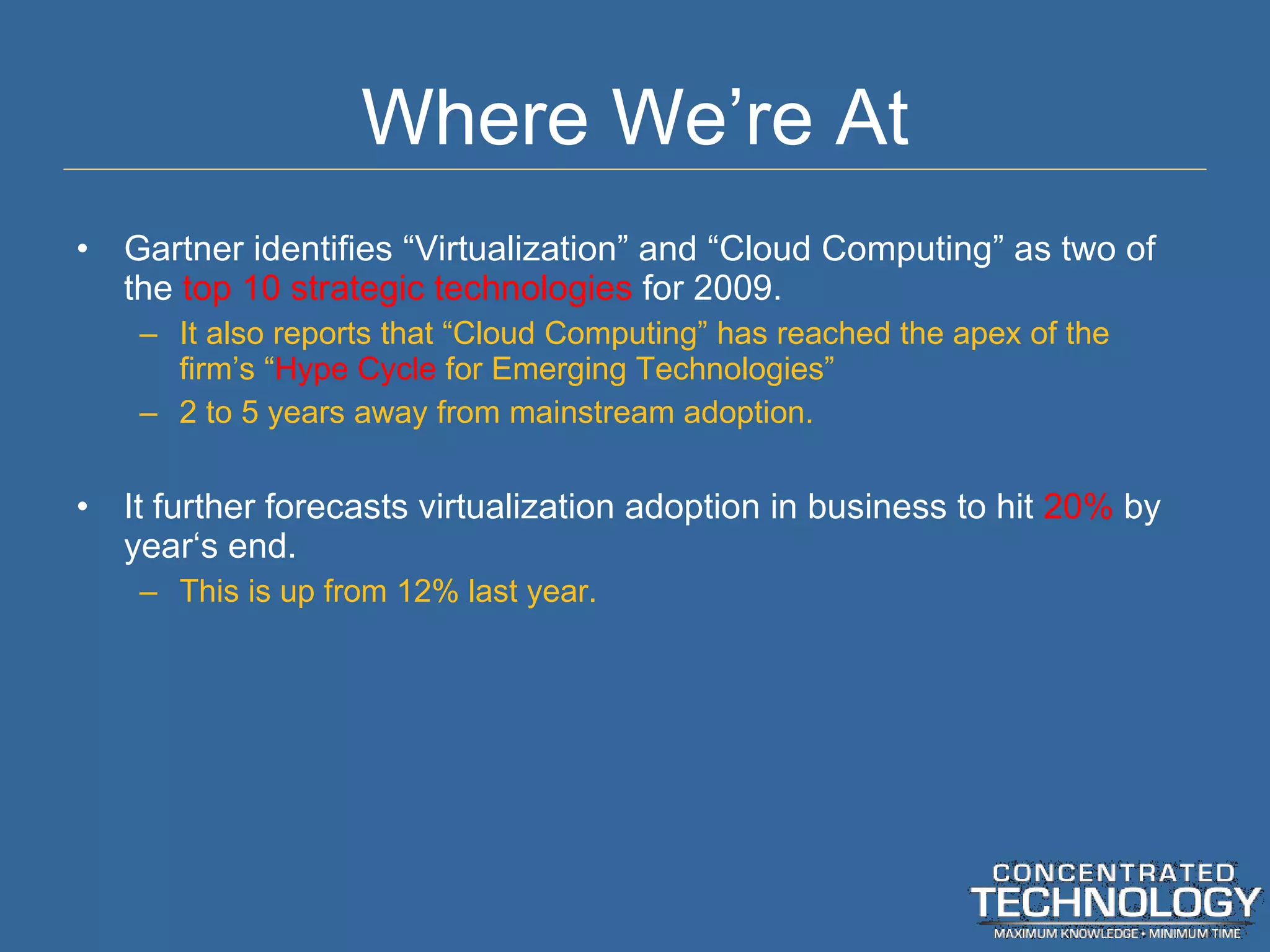 Where We ’re At Gartner identifies  “Virtualization” and “Cloud Computing” as two of the  top 10 strategic technologies  for 2009. It also reports that  “Cloud Computing” has reached the apex of the firm’s “ Hype Cycle  for Emerging Technologies” 2 to 5 years away from mainstream adoption. It further forecasts virtualization adoption in business to hit  20%  by year ‘s end. This is up from 12% last year. 