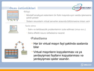 Əsas üstünlükləri
         •Bölgü

             Müxtəlif əməliyyat sistemlərin bir fiziki maşında eyni vaxtda işləməsinə
              şərait yaradır
             Sistem resurslarin virtual serverlər arasında bölünməsinə imkan verir

          •İzolə     etmə
                 Səhv və təhlükəsizlik problemlərinin izolə edilməsi (virus və s.)
                 Daha effektli resurs istifadəsinə nəzarət

                    •Paketləmə
                         Hər bir virtual maşın fayl şəklində saxlanıla
                          bilər
                         Virtual maşınların kopyalanması və ya
                          yerdəyişməsi faylların kopyalanması və
                          yerdəyişməsi qədər asandır.
 