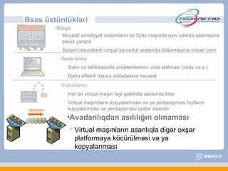 Əsas üstünlükləri
        •Bölgü
            Müxtəlif əməliyyat sistemlərin bir fiziki maşında eyni vaxtda işləməsinə
             şərait yaradır
            Sistem resurslarin virtual serverlər arasında bölünməsinə imkan verir
             •İzolə    etmə
                 Səhv və təhlükəsizlik problemlərinin izolə edilməsi (virus və s.)
                 Daha effektli resurs istifadəsinə nəzarət
             •Paketləmə

                 Hər bir virtual maşın fayl şəklində saxlanıla bilər
                 Virtual maşınıların kopyalanması və ya yerdəyişməsi faylların
                  kopyalanması və yerdəyişməsi qədər asandır
                  •Avadanlıqdan            asılılığın olmaması
                      Virtual maşınların asanlıqla digər oxşar
                       platformaya köcürülməsi və ya
                       kopyalanması
 