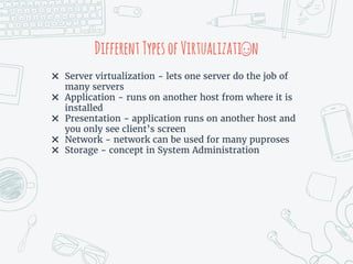 DifferentTypesofVirtualizati n
✖ Server virtualization - lets one server do the job of
many servers
✖ Application - runs on another host from where it is
installed
✖ Presentation - application runs on another host and
you only see client’s screen
✖ Network - network can be used for many puproses
✖ Storage - concept in System Administration
 