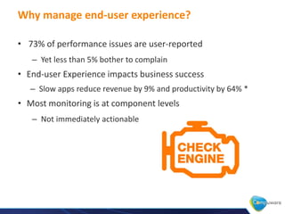 Why manage end-user experience?

• 73% of performance issues are user-reported
   – Yet less than 5% bother to complain
• End-user Experience impacts business success
   – Slow apps reduce revenue by 9% and productivity by 64% *
• Most monitoring is at component levels
   – Not immediately actionable
 