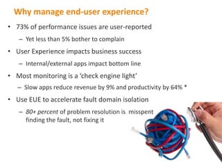 Wh
  Why manage end-user experience?
• 73% of performance issues are user-reported
   – Yet less than 5% bother to complain
• User Experience impacts business success
   – Internal/external apps impact bottom line
• Most monitoring is a ‘check engine light’
   – Slow apps reduce revenue by 9% and productivity by 64% *
• Use EUE to accelerate fault domain isolation
   – 80+ percent of problem resolution is misspent
     finding the fault, not fixing it
 