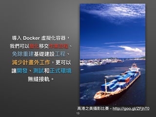 導入 Docker 虛擬化容器，
我們可以簡化移交作業流程、
免除重建基礎建設⼯工程、
減少計畫外⼯工作，更更可以
讓開發、測試和正式環境
無縫接軌。
⾼高港之美攝影比賽 - http://goo.gl/ZFjhT0
13
 
