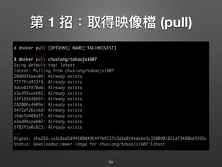 第 1 招：取得映像檔 (pull)
34
# docker pull [OPTIONS] NAME[:TAG|@DIGEST]
$ docker pull chusiang/takaojs1607
Using default tag: latest
latest: Pulling from chusiang/takaojs1607
20d99f5aec05: Already exists
72f7fcd433f8: Already exists
5dce81f870ab: Already exists
a3ed95caeb02: Already exists
23f18164665f: Already exists
282006c4409e: Already exists
3472ef26cc6d: Already exists
16de7d488a57: Already exists
a3ed95caeb02: Already exists
5783f1e0c823: Already exists
...
Digest: sha256:ce3c8ed58945808496447b9237c3d1e014edebe5c3200901621d73458be9395c
Status: Downloaded newer image for chusiang/takaojs1607:latest
 