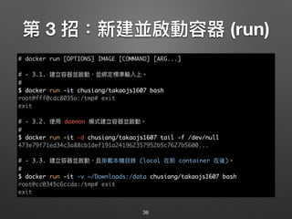 第 3 招：新建並啟動容器 (run)
36
# docker run [OPTIONS] IMAGE [COMMAND] [ARG...]
# - 3.1. 建立容器並啟動，並綁定標準輸入上。
#
$ docker run -it chusiang/takaojs1607 bash
root@fff0cdc8035a:/tmp# exit
exit
# - 3.2. 使⽤用 daemon 模式建立容器並啟動。
#
$ docker run -it -d chusiang/takaojs1607 tail -f /dev/null
473e79f71ed34c3a88cb1def191a241962357952b5c7627b5600...
# - 3.3. 建立容器並啟動，且掛載本機⽬目錄 (local 在前 container 在後)。
#
$ docker run -it -v ~/Downloads:/data chusiang/takaojs1607 bash
root@cc0345c6ccda:/tmp# exit
exit
 