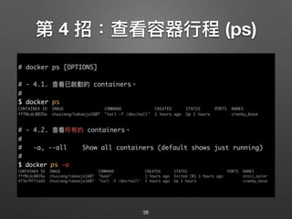 第 4 招：查看容器⾏行行程 (ps)
zz
38
# docker ps [OPTIONS]
# - 4.1. 查看已啟動的 containers。
#
$ docker ps
CONTAINER ID IMAGE COMMAND CREATED STATUS PORTS NAMES
fff0cdc8035a chusiang/takaojs1607 "tail -f /dev/null" 1 hours ago Up 1 hours cranky_bose
# - 4.2. 查看所有的 containers。
#
# -a, --all Show all containers (default shows just running)
#
$ docker ps -a
CONTAINER ID IMAGE COMMAND CREATED STATUS PORTS NAMES
fff0cdc8035a chusiang/takaojs1607 "bash" 1 hours ago Exited (0) 1 hours ago stoic_euler
473e79f71ed3 chusiang/takaojs1607 "tail -f /dev/null" 1 hours ago Up 1 hours cranky_bose
 