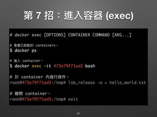 第 7 招：進入容器 (exec)
41
# docker exec [OPTIONS] CONTAINER COMMAND [ARG...]
# 查看已啟動的 containers。
$ docker ps
# 進入 container。
$ docker exec -it 473e79f71ed3 bash
# 於 container 內進⾏行行操作。
root@473e79f71ed3:/tmp# lsb_release -a > hello_world.txt
# 離開 container。
root@473e79f71ed3:/tmp# exit
 
