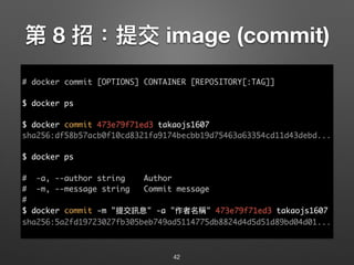 第 8 招：提交 image (commit)
42
# docker commit [OPTIONS] CONTAINER [REPOSITORY[:TAG]]
$ docker ps
$ docker commit 473e79f71ed3 takaojs1607
sha256:df58b57acb0f10cd8321fa9174becbb19d75463a63354cd11d43debd...
$ docker ps
# -a, --author string Author
# -m, --message string Commit message
#
$ docker commit -m "提交訊息" -a "作者名稱" 473e79f71ed3 takaojs1607
sha256:5a2fd19723027fb305beb749ad5114775db8824d4d5d51d89bd04d01...
 