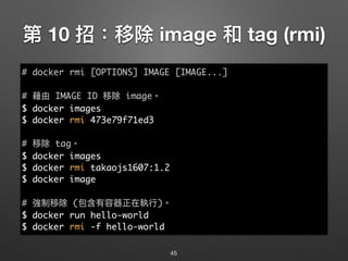 第 10 招：移除 image 和 tag (rmi)
45
# docker rmi [OPTIONS] IMAGE [IMAGE...]
# 藉由 IMAGE ID 移除 image。
$ docker images
$ docker rmi 473e79f71ed3
# 移除 tag。
$ docker images
$ docker rmi takaojs1607:1.2
$ docker image
# 強制移除 (包含有容器正在執⾏行行)。
$ docker run hello-world
$ docker rmi -f hello-world
 
