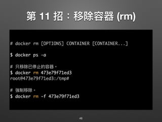 第 11 招：移除容器 (rm)
46
# docker rm [OPTIONS] CONTAINER [CONTAINER...]
$ docker ps -a
# 只移除已停⽌止的容器。
$ docker rm 473e79f71ed3
root@473e79f71ed3:/tmp#
# 強制移除。
$ docker rm -f 473e79f71ed3
 