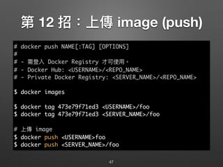 第 12 招：上傳 image (push)
47
# docker push NAME[:TAG] [OPTIONS]
#
# - 需登入 Docker Registry 才可使⽤用。
# - Docker Hub: <USERNAME>/<REPO_NAME>
# - Private Docker Registry: <SERVER_NAME>/<REPO_NAME>
$ docker images
$ docker tag 473e79f71ed3 <USERNAME>/foo
$ docker tag 473e79f71ed3 <SERVER_NAME>/foo
# 上傳 image
$ docker push <USERNAME>foo
$ docker push <SERVER_NAME>/foo
 