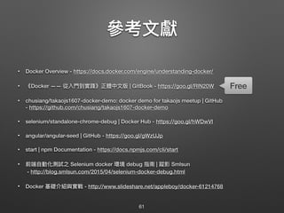 參參考⽂文獻
• Docker Overview - https://docs.docker.com/engine/understanding-docker/
• 《Docker —— 從入⾨門到實踐》正體中⽂文版 | GitBook - https://goo.gl/RIN20W
• chusiang/takaojs1607-docker-demo: docker demo for takaojs meetup | GitHub 
- https://github.com/chusiang/takaojs1607-docker-demo
• selenium/standalone-chrome-debug | Docker Hub - https://goo.gl/hWDwVI
• angular/angular-seed | GitHub - https://goo.gl/gWzUJp
• start | npm Documentation - https://docs.npmjs.com/cli/start
• 前端⾃自動化測試之 Selenium docker 環境 debug 指南 | 蹤影 Smlsun 
- http://blog.smlsun.com/2015/04/selenium-docker-debug.html
• Docker 基礎介紹與實戰 - http://www.slideshare.net/appleboy/docker-61214768
61
Free
 