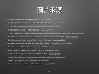 圖片來來源
• Find & run the whalesay image | Docker Docs - https://goo.gl/NSQmjJ
• 臺灣港務股份有限公司-⾼高雄港務分公司-本港船舶各類勞務⼯工作業者名錄 - http://goo.gl/lMOqhW
• LCL shipments and container transportation | Flamingo shipping - http://goo.gl/Ouufei
• 交通部⾼高雄港務局 - ⾼高港之美 94 年年度第五屆攝影比賽 - http://goo.gl/ZFjhT0
• Docker Containers and Kubernetes, Smart ecosystem solution to virtualize in the Cloud | Yasser Yassin - https://goo.gl/o8tUfx
• Microsoft Announces Docker Command Line Interface for Windows Clients | 1800Pocket/PC - http://goo.gl/fsY1yR
• Cloud Backup stew in Docker container? Check – Asigra • The Register - http://goo.gl/Zu955T
• Apple Mac Logo Evolution With Apple Mac Startup Sound Evolution 3 - YouTube - https://goo.gl/rXa8Mo
• File:Windows logo - 2006.svg - Wikipedia - https://goo.gl/c2zYDh
• 附錄⼀一：命令查詢 |《Docker —— 從入⾨門到實踐》正體中⽂文版 - https://goo.gl/CVAzZe
• How Docker Turbocharged Uber's Deployments | The New Stack - http://goo.gl/EIftQe
• AngularJS Meets Salesforce1 - https://scottbcovert.github.io/angularjs-meets-salesforce1/#/2
• "Node.js Logo" Posters by th1341 | Redbubble - http://goo.gl/on0lYO
• Now Hiring: QA Engineer w/ Selenium | Boyle Software - http://goo.gl/p3ZdNf
62
 