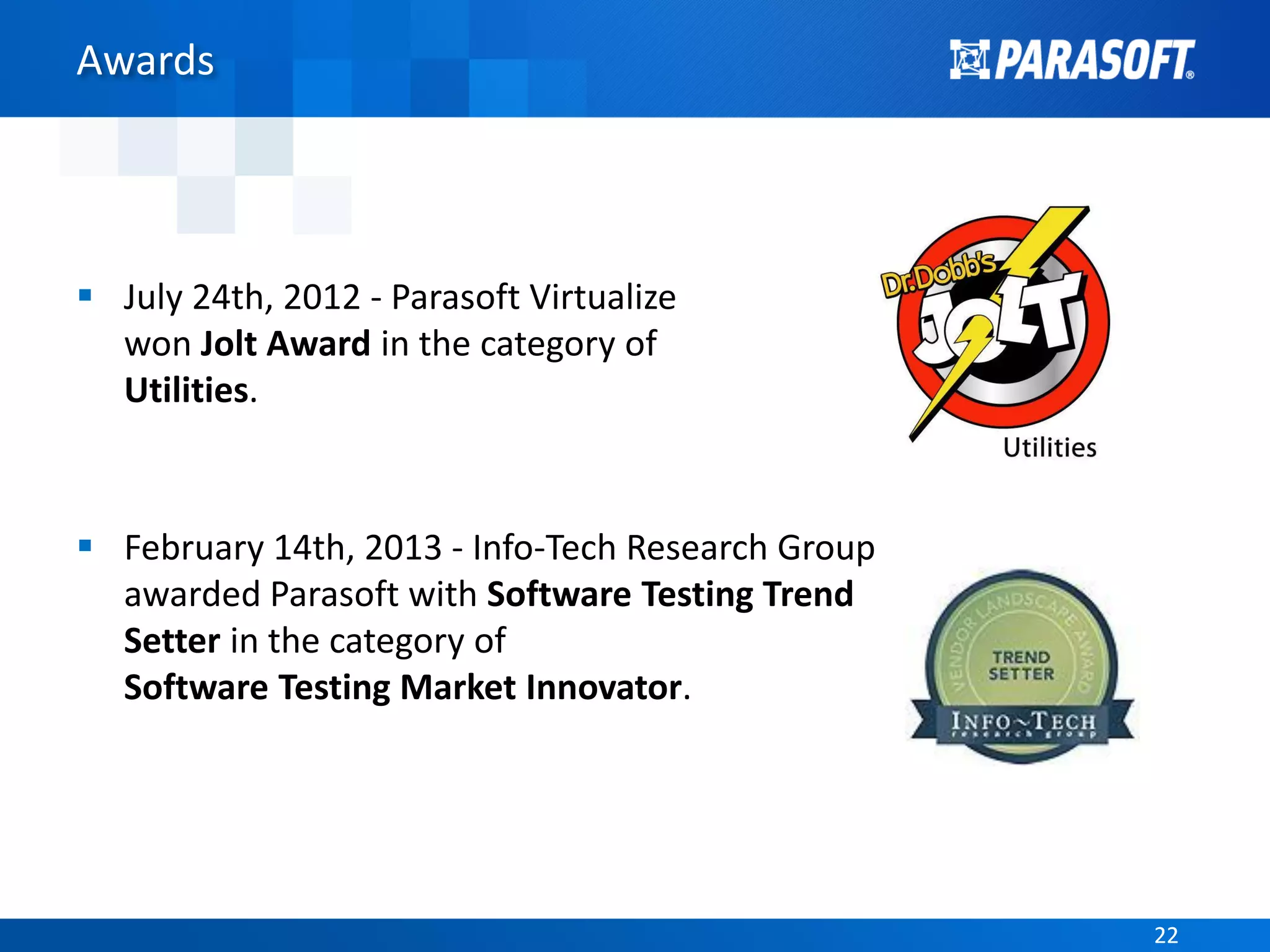 2222
Awards
 July 24th, 2012 - Parasoft Virtualize
won Jolt Award in the category of
Utilities.
 February 14th, 2013 - Info-Tech Research Group
awarded Parasoft with Software Testing Trend
Setter in the category of
Software Testing Market Innovator.
 