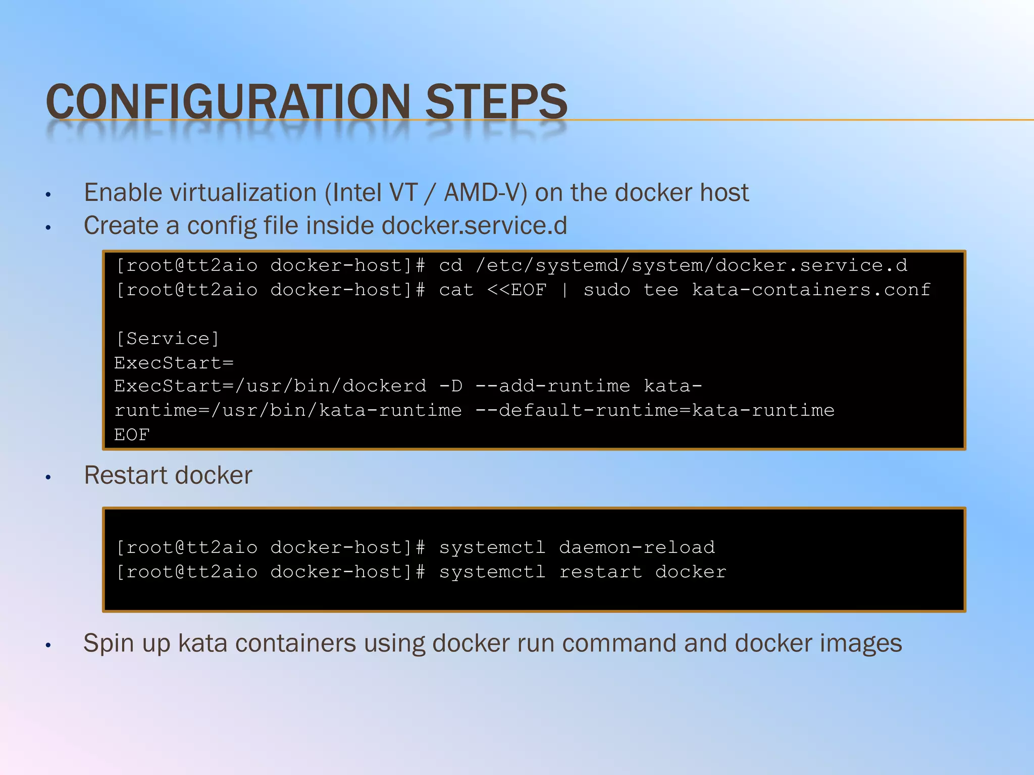 CONFIGURATION STEPS
• Enable virtualization (Intel VT / AMD-V) on the docker host
• Create a config file inside docker.service.d
• Restart docker
• Spin up kata containers using docker run command and docker images
[root@tt2aio docker-host]# cd /etc/systemd/system/docker.service.d
[root@tt2aio docker-host]# cat <<EOF | sudo tee kata-containers.conf
[Service]
ExecStart=
ExecStart=/usr/bin/dockerd -D --add-runtime kata-
runtime=/usr/bin/kata-runtime --default-runtime=kata-runtime
EOF
[root@tt2aio docker-host]# systemctl daemon-reload
[root@tt2aio docker-host]# systemctl restart docker
 