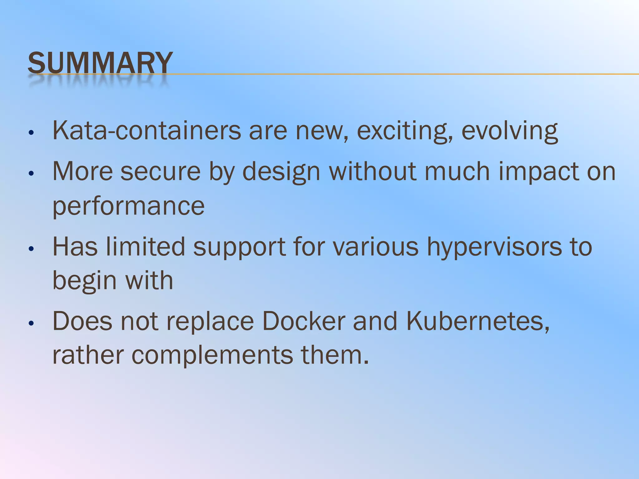 SUMMARY
• Kata-containers are new, exciting, evolving
• More secure by design without much impact on
performance
• Has limited support for various hypervisors to
begin with
• Does not replace Docker and Kubernetes,
rather complements them.
 