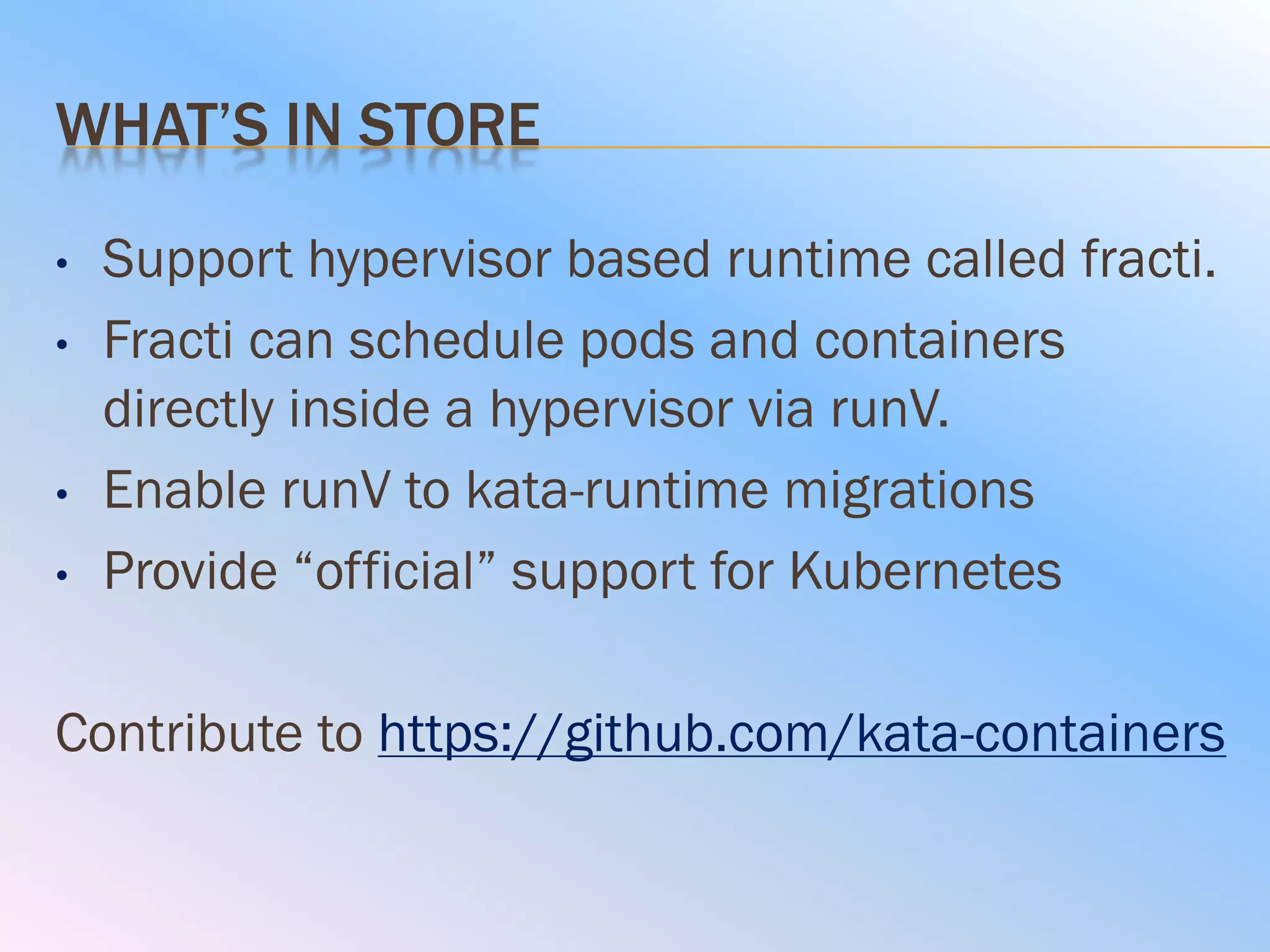 WHAT’S IN STORE
• Support hypervisor based runtime called fracti.
• Fracti can schedule pods and containers
directly inside a hypervisor via runV.
• Enable runV to kata-runtime migrations
• Provide “official” support for Kubernetes
Contribute to https://github.com/kata-containers
 