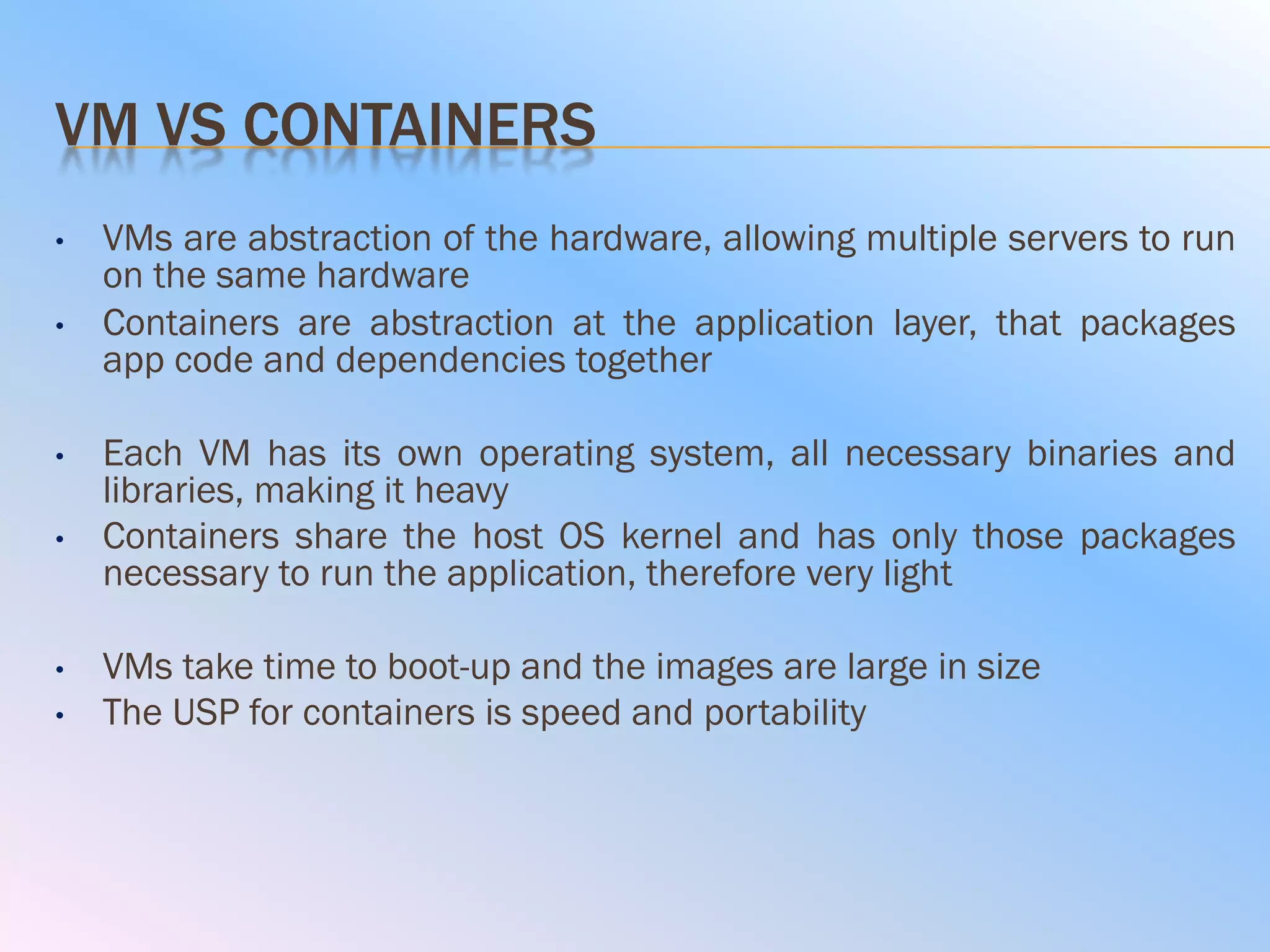 VM VS CONTAINERS
• VMs are abstraction of the hardware, allowing multiple servers to run
on the same hardware
• Containers are abstraction at the application layer, that packages
app code and dependencies together
• Each VM has its own operating system, all necessary binaries and
libraries, making it heavy
• Containers share the host OS kernel and has only those packages
necessary to run the application, therefore very light
• VMs take time to boot-up and the images are large in size
• The USP for containers is speed and portability
 