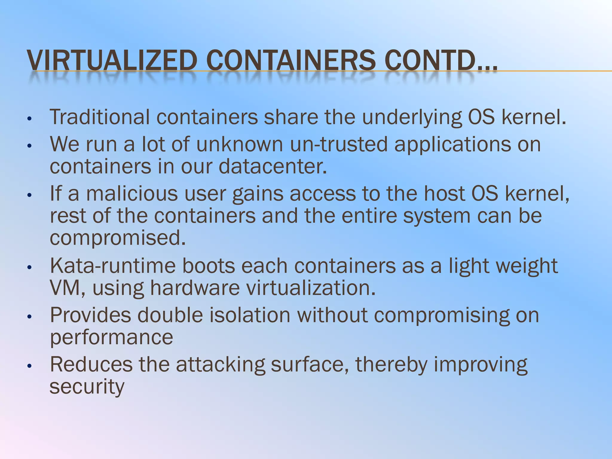 VIRTUALIZED CONTAINERS CONTD…
• Traditional containers share the underlying OS kernel.
• We run a lot of unknown un-trusted applications on
containers in our datacenter.
• If a malicious user gains access to the host OS kernel,
rest of the containers and the entire system can be
compromised.
• Kata-runtime boots each containers as a light weight
VM, using hardware virtualization.
• Provides double isolation without compromising on
performance
• Reduces the attacking surface, thereby improving
security
 