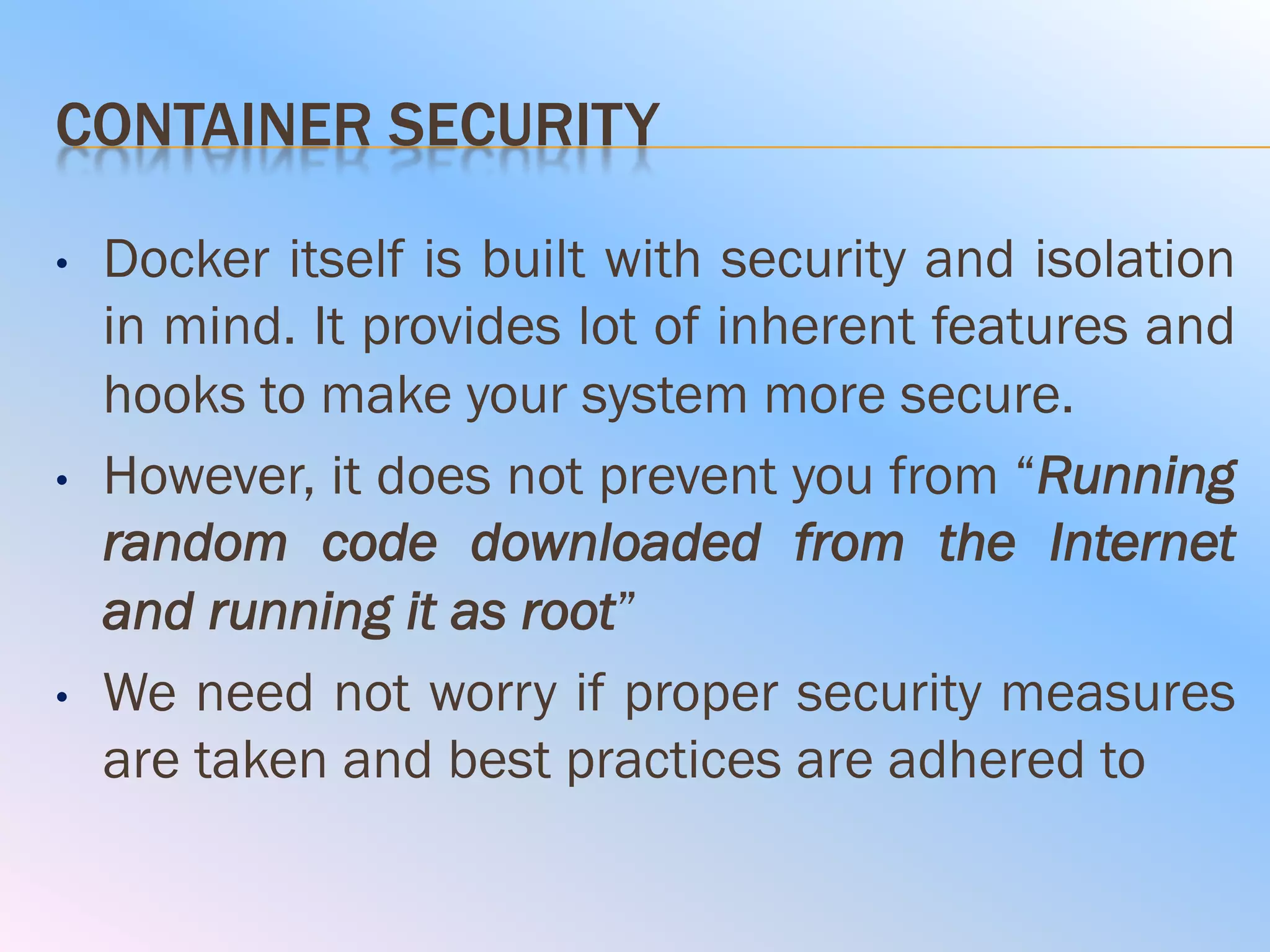 CONTAINER SECURITY
• Docker itself is built with security and isolation
in mind. It provides lot of inherent features and
hooks to make your system more secure.
• However, it does not prevent you from “Running
random code downloaded from the Internet
and running it as root”
• We need not worry if proper security measures
are taken and best practices are adhered to
 